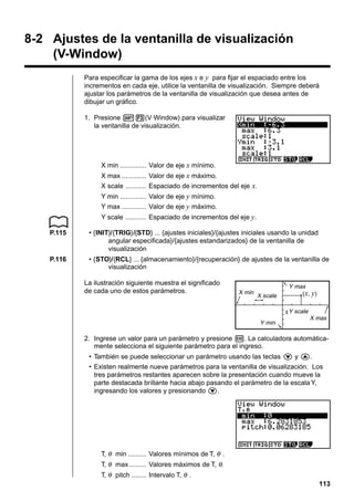 8-2 Ajustes de la ventanilla de visualización
(V-Window)
Para especificar la gama de los ejes x e y para fijar el espaciado entre los
incrementos en cada eje, utilice la ventanilla de visualización. Siempre deberá
ajustar los parámetros de la ventanilla de visualización que desea antes de
dibujar un gráfico.
1. Presione !3(V·Window) para visualizar
la ventanilla de visualización.

X min .............. Valor de eje x mínimo.
X max ............. Valor de eje x máximo.
X scale ........... Espaciado de incrementos del eje x.
Y min .............. Valor de eje y mínimo.
Y max ............. Valor de eje y máximo.
Y scale ........... Espaciado de incrementos del eje y.
P.115

• {INIT}/{TRIG}/{STD} ... {ajustes iniciales}/{ajustes iniciales usando la unidad
angular especificada}/{ajustes estandarizados} de la ventanilla de
visualización

P.116

• {STO}/{RCL} ... {almacenamiento}/{recuperación} de ajustes de la ventanilla de
visualización
La ilustración siguiente muestra el significado
de cada uno de estos parámetros.

X min

X scale

Y max
( x, y)
Y scale

Y min

X max

2. Ingrese un valor para un parámetro y presione w. La calculadora automáticamente selecciona el siguiente parámetro para el ingreso.
• También se puede seleccionar un parámetro usando las teclas c y f.
• Existen realmente nueve parámetros para la ventanilla de visualización. Los
tres parámetros restantes aparecen sobre la presentación cuando mueve la
parte destacada brillante hacia abajo pasando el parámetro de la escala Y,
ingresando los valores y presionando c.

T, θ min .......... Valores mínimos de T, θ .
T, θ max ......... Valores máximos de T, θ.
T, θ pitch ........ Intervalo T, θ .
113

 