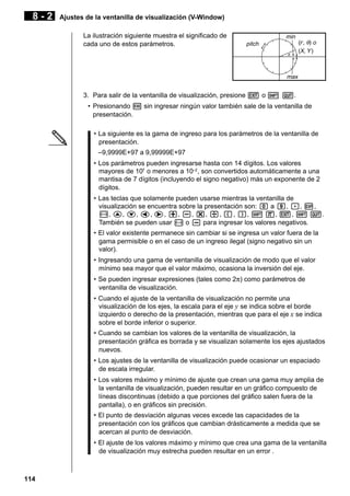 8-2

Ajustes de la ventanilla de visualización (V-Window)
La ilustración siguiente muestra el significado de
cada uno de estos parámetros.

min
pitch

(r, θ) o
(X, Y )

max

3. Para salir de la ventanilla de visualización, presione J o ! Q.
• Presionando w sin ingresar ningún valor también sale de la ventanilla de
presentación.
• La siguiente es la gama de ingreso para los parámetros de la ventanilla de
presentación.
–9,9999E+97 a 9,99999E+97
• Los parámetros pueden ingresarse hasta con 14 dígitos. Los valores
mayores de 107 o menores a 10–2 , son convertidos automáticamente a una
mantisa de 7 dígitos (incluyendo el signo negativo) más un exponente de 2
dígitos.
• Las teclas que solamente pueden usarse mientras la ventanilla de
visualización se encuentra sobre la presentación son: a a j, ., E,
-, f, c, d, e, +, -, *, /, (, ), ! 7, J, ! Q.
También se pueden usar - o - para ingresar los valores negativos.
• El valor existente permanece sin cambiar si se ingresa un valor fuera de la
gama permisible o en el caso de un ingreso ilegal (signo negativo sin un
valor).
• Ingresando una gama de ventanilla de visualización de modo que el valor
mínimo sea mayor que el valor máximo, ocasiona la inversión del eje.
• Se pueden ingresar expresiones (tales como 2π) como parámetros de
ventanilla de visualización.
• Cuando el ajuste de la ventanilla de visualización no permite una
visualización de los ejes, la escala para el eje y se indica sobre el borde
izquierdo o derecho de la presentación, mientras que para el eje x se indica
sobre el borde inferior o superior.
• Cuando se cambian los valores de la ventanilla de visualización, la
presentación gráfica es borrada y se visualizan solamente los ejes ajustados
nuevos.
• Los ajustes de la ventanilla de visualización puede ocasionar un espaciado
de escala irregular.
• Los valores máximo y mínimo de ajuste que crean una gama muy amplia de
la ventanilla de visualización, pueden resultar en un gráfico compuesto de
líneas discontinuas (debido a que porciones del gráfico salen fuera de la
pantalla), o en gráficos sin precisión.
• El punto de desviación algunas veces excede las capacidades de la
presentación con los gráficos que cambian drásticamente a medida que se
acercan al punto de desviación.
• El ajuste de los valores máximo y mínimo que crea una gama de la ventanilla
de visualización muy estrecha pueden resultar en un error .

114

 