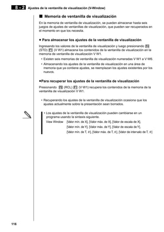 8-2

Ajustes de la ventanilla de visualización (V-Window)

k Memoria de ventanilla de visualización
En la memoria de ventanilla de visualización, se pueden almacenar hasta seis
juegos de ajustes de ventanillas de visualización, que pueden ser recuperados en
el momento en que los necesita.

u Para almacenar los ajustes de la ventanilla de visualización
Ingresando los valores de la ventanilla de visualización y luego presionando 4
(STO) 1 (V·W1) almacena los contenidos de la ventanilla de visualización en la
memoria de ventanilla de visualización V·W1.
• Existen seis memorias de ventanilla de visualización numeradas V·W1 a V·W6.
• Almacenando los ajustes de la ventanilla de visualización en una área de
memoria que ya contiene ajustes, se reemplazan los ajustes existentes por los
nuevos.

u Para recuperar los ajustes de la ventanilla de visualización
Presionando 5 (RCL) 1 (V·W1) recupera los contenidos de la memoria de la
ventanilla de visualización V·W1.
• Recuperando los ajustes de la ventanilla de visualización ocasiona que los
ajustes actualmente sobre la presentación sean borrados.
• Los ajustes de la ventanilla de visualización pueden cambiarse en un
programa usando la sintaxis siguiente.
View Window

[Valor mín. de X], [Valor máx. de X], [Valor de escala de X],
[Valor mín. de Y], [Valor máx. de Y], [Valor de escala de Y],
[Valor mín. de T, θ ], [Valor máx. de T, θ ], [Valor de intervalo de T, θ ]

116

 