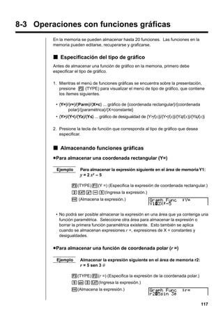 8-3 Operaciones con funciones gráficas
En la memoria se pueden almacenar hasta 20 funciones. Las funciones en la
memoria pueden editarse, recuperarse y graficarse.

k Especificación del tipo de gráfico
Antes de almacenar una función de gráfico en la memoria, primero debe
especificar el tipo de gráfico.
1. Mientras el menú de funciones gráficas se encuentra sobre la presentación,
presione 3 (TYPE) para visualizar el menú de tipo de gráfico, que contiene
los ítemes siguientes.
• {Y=}/{r=}/{Parm}/{X=c} ... gráfico de {coordenada rectangular}/{coordenada
polar}/{paramétrica}/{X=constante}
• {Y>}/{Y<}/{Yt}/{Ys} ... gráfico de desigualdad de {Y>f(x)}/{Y<f(x)}/{Y>f(x)}/{Y<f(x)}
t
s
2. Presione la tecla de función que corresponda al tipo de gráfico que desea
especificar.

k Almacenando funciones gráficas
u Para almacenar una coordenada rectangular (Y=)
Ejemplo

Para almacenar la expresión siguiente en el área de memoria Y1:

y = 2 x2 – 5
3(TYPE)1(Y =) (Especifica la expresión de coordenada rectangular.)
cvx-f(Ingresa la expresión.)
w (Almacena la expresión.)

• No podrá ser posible almacenar la expresión en una área que ya contenga una
función paramétrica. Seleccione otra área para almacenar la expresión o
borrar la primera función paramétrica existente. Esto también se aplica
cuando se almacenan expresiones r =, expresiones de X = constantes y
desigualdades.

u Para almacenar una función de coordenada polar (r =)
Ejemplo

Almacenar la expresión siguiente en el área de memoria r2:
r = 5 sen 3 θ

3(TYPE)2(r =) (Especifica la expresión de la coordenada polar.)
fsdv(Ingresa la expresión.)
w(Almacena la expresión.)

117

 