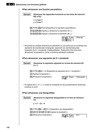 8-3

Operaciones con funciones gráficas

u Para almacenar una función paramétrica
Ejemplo

Almacenar las siguientes funciones en las áreas de memoria
Xt3 e Yt3:

x = 3 sen T
y = 3 cos T
3(TYPE)3(Parm)(Especifica la expresión paramétrica.)
dsvw(Ingresa y almacena la expresión de x.)
dcvw(Ingresa y almacena la expresión de y.)

• No podrá ser posible almacenar la expresión en una área que ya contenga una
expresión de coordenada rectangular, expresión de coordenada polar,
expresión de X = constante o desigualdades. Seleccione otra área para
almacenar la expresión o borrar la primera expresión existente.

u Para almacenar una expresión de X = constante
Ejemplo

Almacenar la expresión siguiente en el área de memoria X4:
X=3

3(TYPE)4(X = c) (Especifica la expresión de X = constante.)
d(Ingresa la expresión.)
w(Almacena la expresión.)

• El ingreso de X, Y, T, r, o θ para la constante en los procedimientos anteriores
produce un error.

u Para almacenar una desigualdad
Ejemplo

Almacenar la siguiente desigualdad en el área de memoria
Y5:

y > x2 – 2x – 6
3(TYPE)6(g)1(Y>) (Especifica una desigualdad.)
vx-cv-g(Ingresa la expresión.)
w(Almacena la expresión.)

118

 