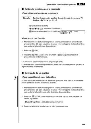 Operaciones con funciones gráficas

8-3

k Editando funciones en la memoria
u Para editar una función en la memoria
Ejemplo

Cambiar la expresión que hay dentro del área de memoria Y1
desde y = 2x2 – 5 a y = 2x2 – 3

e (Visualiza el cursor.)
eeeed(Cambia los contenidos.)
w(Almacena la nueva función gráfica.)

u Para borrar una función
1. Mientras el menú de funciones gráficas se encuentra sobre la presentación,
presione f o c para visualizar el cursor y mover la parte destacada al área
que contiene la función que desea borrar.
2. Presione 2 (DEL).
3. Presione 1 (YES) para borrar la función o 6 (NO) para cancelar el
procedimiento sin borrar nada.
Las funciones paramétricas vienen en pares (Xt e Yt).
Cuando se edita una función paramétrica, borre las funciones gráficas y vuelva a
ingresar desde el comienzo.

k Delineado de un gráfico
u Para especificar el color del gráfico
CFX

El color fijado por omisión para el delineado gráfico es azul, pero si así lo desea
puede cambiarlo a color anaranjado o verde.
1. Mientras el menú de funciones gráficas se encuentra sobre la presentación,
presione f o c para visualizar el cursor y mover la parte destacada al área
que contiene la función cuyo color de gráfico desea cambiar.
2. Presione 4 (COLR) para visualizar un menú de colores, que contiene los
ítemes siguientes.
• {Blue}/{Orng}/{Grn} ... {azul}/{anaranjado}/{verde}
3. Presione la tecla de función para el color que desea usar.

119

 