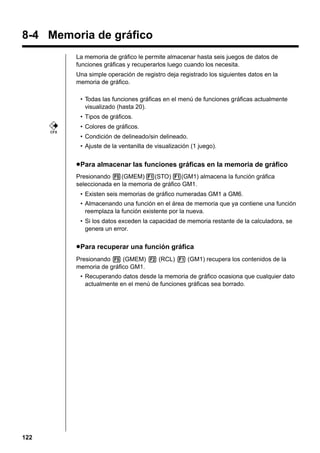 Graph Function Operations

8-3

8-4 Memoria de gráfico
La memoria de gráfico le permite almacenar hasta seis juegos de datos de
funciones gráficas y recuperarlos luego cuando los necesita.
Una simple operación de registro deja registrado los siguientes datos en la
memoria de gráfico.
• Todas las funciones gráficas en el menú de funciones gráficas actualmente
visualizado (hasta 20).
• Tipos de gráficos.
• Colores de gráficos.
CFX

• Condición de delineado/sin delineado.
• Ajuste de la ventanilla de visualización (1 juego).

u Para almacenar las funciones gráficas en la memoria de gráfico
Presionando 5(GMEM) 1(STO) 1(GM1) almacena la función gráfica
seleccionada en la memoria de gráfico GM1.
• Existen seis memorias de gráfico numeradas GM1 a GM6.
• Almacenando una función en el área de memoria que ya contiene una función
reemplaza la función existente por la nueva.
• Si los datos exceden la capacidad de memoria restante de la calculadora, se
genera un error.

u Para recuperar una función gráfica
Presionando 5 (GMEM) 2 (RCL) 1 (GM1) recupera los contenidos de la
memoria de gráfico GM1.
• Recuperando datos desde la memoria de gráfico ocasiona que cualquier dato
actualmente en el menú de funciones gráficas sea borrado.

122

 