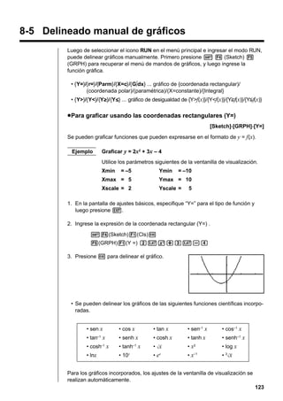 8-5 Delineado manual de gráficos
Luego de seleccionar el icono RUN en el menú principal e ingresar el modo RUN,
puede delinear gráficos manualmente. Primero presione ! 4 (Sketch) 5
(GRPH) para recuperar el menú de mandos de gráficos, y luego ingrese la
función gráfica.
• {Y=}/{r=}/{Parm}/{X=c}/{G∫dx} ... gráfico de {coordenada rectangular)/
(coordenada polar)/(paramétrica)/(X=constante)/{Integral}
• {Y>}/{Y<}/{Yt}/{Ys} ... gráfico de desigualdad de {Y>f(x)}/{Y<f(x)}/{Y>f(x)}/{Y<f(x)}
t
s

u Para graficar usando las coordenadas rectangulares (Y=)
[Sketch]-[GRPH]-[Y=]
Se pueden graficar funciones que pueden expresarse en el formato de y = f (x).
Ejemplo

Graficar y = 2x2 + 3x – 4
Utilice los parámetros siguientes de la ventanilla de visualización.
Xmin

= –5

Ymin

= –10

Xmax = 5

Ymax = 10

Xscale = 2

Yscale =

5

1. En la pantalla de ajustes básicos, especifique “Y=” para el tipo de función y
luego presione J.
2. Ingrese la expresión de la coordenada rectangular (Y=) .
!4(Sketch)1(Cls)w
5(GRPH)1(Y =) cvx+dv-e
3. Presione w para delinear el gráfico.

• Se pueden delinear los gráficos de las siguientes funciones científicas incorporadas.
• sen x

• cos x

• tan x

• sen–1 x

• cos–1 x

• tan–1 x

• senh x

• cosh x

• tanh x

• senh–1 x

• cosh x

• tanh x

•

•x

• log x

• lnx

• 10x

• ex

• x–1

–1

–1

2

•3

Para los gráficos incorporados, los ajustes de la ventanilla de visualización se
realizan automáticamente.
123

 