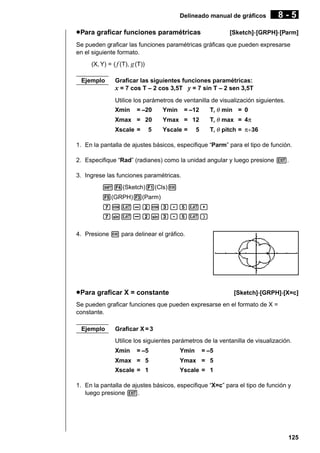 Delineado manual de gráficos

u Para graficar funciones paramétricas

8-5

[Sketch]-[GRPH]-[Parm]

Se pueden graficar las funciones paramétricas gráficas que pueden expresarse
en el siguiente formato.
(X, Y) = ( f (T), g (T))
Ejemplo

Graficar las siguientes funciones paramétricas:
x = 7 cos T – 2 cos 3,5T y = 7 sin T – 2 sen 3,5T
Utilice los parámetros de ventanilla de visualización siguientes.
Xmin

= –20

Ymin

T, θ min = 0

= –12

Xmax = 20

Ymax = 12

T, θ max = 4π

Xscale =

Yscale =

T, θ pitch = π÷36

5

5

1. En la pantalla de ajustes básicos, especifique “Parm” para el tipo de función.
2. Especifique “Rad” (radianes) como la unidad angular y luego presione J.
3. Ingrese las funciones paramétricas.
!4(Sketch)1(Cls)w
5(GRPH)3(Parm)
hcv-ccd.fv,
hsv-csd.fv)
4. Presione w para delinear el gráfico.

u Para graficar X = constante

[Sketch]-[GRPH]-[X=c]

Se pueden graficar funciones que pueden expresarse en el formato de X =
constante.
Ejemplo

Graficar X = 3
Utilice los siguientes parámetros de la ventanilla de visualización.
Xmin

= –5

Ymin

= –5

Xmax = 5

Ymax = 5

Xscale = 1

Yscale = 1

1. En la pantalla de ajustes básicos, especifique “X=c” para el tipo de función y
luego presione J.

125

 