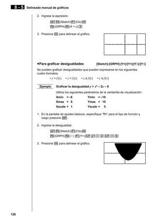 8-5

Delineado manual de gráficos
2. Ingrese la expresión.
!4(Sketch)1(Cls)w
5(GRPH)4(X = c)d
3. Presione w para delinear el gráfico.

[Sketch]-[GRPH]-[Y>]/[Y<]/[Y≥]/[Y≤]

u Para graficar desigualdades

Se pueden graficar desigualdades que pueden expresarse en los siguientes
cuatro formatos.
• y > f (x)
Ejemplo

• y < f (x)

• y > f (x)

• y < f ( x)

Graficar la desigualdad y > x2 – 2x – 6
Utilice los siguientes parámetros de la ventanilla de visualización.
Xmin

= –6

Ymin

= –10

Xmax = 6

Ymax = 10

Xscale = 1

Yscale =

5

1. En la pantalla de ajustes básicos, especifique “Y>” para el tipo de función y
luego presione J.
2. Ingrese la desigualdad.
!4(Sketch)1(Cls)w
5(GRPH)6(g) 1(Y>)vx-cv-g
3. Presione w para delinear el gráfico.

126

 