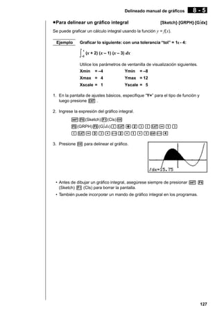 Delineado manual de gráficos

u Para delinear un gráfico integral

8-5

[Sketch]-[GRPH]-[G∫dx]

Se puede graficar un cálculo integral usando la función y = f( x).
Ejemplo

Graficar lo siguiente: con una tolerancia “tol” = 1E - 4:

∫

1
–2

(x + 2) (x – 1) (x – 3) dx

Utilice los parámetros de ventanilla de visualización siguientes.
Xmin

= –4

Ymin

= –8

Xmax = 4

Ymax = 12

Xscale = 1

Yscale = 5

1. En la pantalla de ajustes básicos, especifique “Y=” para el tipo de función y
luego presione J .
2. Ingrese la expresión del gráfico integral.
!4(Sketch)1(Cls)w
5(GRPH)5(G∫ dx)(v+c)(v-b)
(v-d),-c,b,bE-e
3. Presione w para delinear el gráfico.

• Antes de dibujar un gráfico integral, asegúrese siempre de presionar ! 4
(Sketch) 1 (Cls) para borrar la pantalla.
• También puede incorporar un mando de gráfico integral en los programas.

127

 
