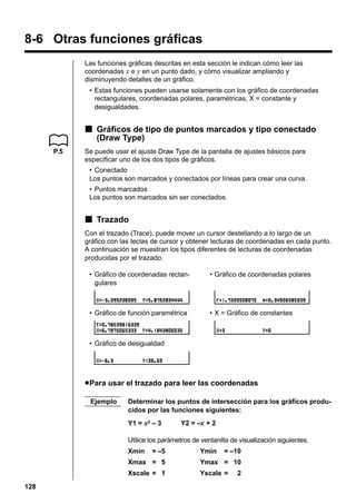 8-6 Otras funciones gráficas
Las funciones gráficas descritas en esta sección le indican cómo leer las
coordenadas x e y en un punto dado, y cómo visualizar ampliando y
disminuyendo detalles de un gráfico.
• Estas funciones pueden usarse solamente con los gráfico de coordenadas
rectangulares, coordenadas polares, paramétricas, X = constante y
desigualdades.

k Gráficos de tipo de puntos marcados y tipo conectado
(Draw Type)
P.5

Se puede usar el ajuste Draw Type de la pantalla de ajustes básicos para
especificar uno de los dos tipos de gráficos.
• Conectado
Los puntos son marcados y conectados por líneas para crear una curva.
• Puntos marcados
Los puntos son marcados sin ser conectados.

k Trazado
Con el trazado (Trace), puede mover un cursor destellando a lo largo de un
gráfico con las teclas de cursor y obtener lecturas de coordenadas en cada punto.
A continuación se muestran los tipos diferentes de lecturas de coordenadas
producidas por el trazado.
• Gráfico de coordenadas rectangulares

• Gráfico de coordenadas polares

• Gráfico de función paramétrica

• X = Gráfico de constantes

• Gráfico de desigualdad

u Para usar el trazado para leer las coordenadas
Ejemplo

Determinar los puntos de intersección para los gráficos producidos por las funciones siguientes:
Y1 = x2 – 3

Y2 = –x + 2

Utilice los parámetros de ventanilla de visualización siguientes.
Xmin

= –5

Ymin

= –10

Xmax = 5

128

Ymax = 10

Xscale = 1

Yscale =

2

 
