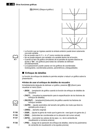 8-6

Otras funciones gráficas
6(DRAW) (Dibuja el gráfico.)

↓

↓

P.7

• La función que se ingresa usando la sintaxis anterior puede tener solamente
una sola variable.
• No se puede usar X, Y, r, θ , o T como nombre de variable.
• No se puede asignar una variable a la variable dentro de la función.
• Cuando el ítem de gráfico simultáneo de la pantalla de ajustes básicos se
ajusta a “On”, los gráficos para todas las variables se delinean
simultáneamente.
• La superposición puede usarse con los gráficos de coordenadas
rectangulares, coordenadas polares, paramétricos y desigualdades.

k Enfoque de detalles
La función de enfoque de detalles le permite ampliar o reducir un gráfico sobre la
presentación.

u Antes de usar el enfoque de detalles de recuadro
Inmediatamente después de delinear un gráfico, presione 2 (Zoom) para
visualizar el menú Zoom.
• {BOX} ... {ampliación de gráfico usando la función de enfoque de detalles de
recuadro}
• {FACT} ... {visualiza la presentación para la especificación de los factores de
enfoque de detalles}

P.135

P.136
P.136
P.137
P.138
132

• {IN}/{OUT} ... {ampliación}/{reducción} de gráfico usando los factores de
enfoque variable
• {AUTO} ... {ajuste automático del tamaño del gráfico de modo que llene la
pantalla junto al eje y}
• {ORIG} ... {tamaño original}
• {SQR} ... {ajusta la gama de modo que la gama de x sea igual a la gama de y}
• {RND} ... {redondea las coordenadas en la ubicación del cursor actual}
• {INTG} ... {convierte los valores de los ejes x e y de la ventanilla de
visualización a números enteros}
• {PRE} ... {luego de la operación de enfoque de detalles, retorna los parámetros
de ventanilla de visualización a los ajustes previos}

 