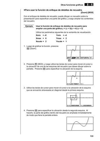 Otras funciones gráficas

8-6

u Para usar la función de enfoque de detalles de recuadro
[Zoom]-[BOX]
Con el enfoque de detalles de recuadro, puede dibujar un recuadro sobre la
presentación para especificar una parte del gráfico, y luego ampliar los contenidos
del recuadro.
Ejemplo

Usar la función de enfoque de detalles de recuadro para
ampliar una parte del gráfico y = (x + 5)( x + 4) (x + 3)
Utilice los parámetros siguientes de la ventanilla de visualización.
Xmin

= –8

Ymin

= –4

Xmax = 8

Ymax = 2

Xscale = 2

Yscale = 1

1. Luego de graficar la función, presione
2 (Zoom).

1 2 3 4 5 6
2. Presione 1 (BOX), y luego utilice las teclas de cursor para mover el cursor a
la ubicación de una de las esquinas del recuadro que desea dibujar sobre la
pantalla. Presione w para especificar la ubicación de la esquina.

3. Utilice las teclas de cursor para mover el cursor a la ubicación de la esquina
que se encuentra atravesada en diagonal desde la primera esquina.

4. Presione w para especificar la ubicación desde la segunda esquina. Al
hacerlo, la parte del gráfico dentro del recuadro es ampliada inmediatamente
de modo que llena la pantalla entera.

133

 