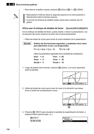 8-6

Otras funciones gráficas
• Para retornar al gráfico original, presione 2 (Zoom) 6 (g) 1 (ORIG).
• Nada pasará si trata de ubicar la segunda esquina en la misma posición o
directamente sobre la primera esquina.
• La función de enfoque de detalles puede usarse para cualquier tipo de
gráfico.

u Para usar el enfoque de detalles de factor

[Zoom]-[FACT]-[IN]/[OUT]

Con el enfoque de detalles de factor, puede ampliar o reducir la presentación, con
la ubicación del cursor actual en el centro de la nueva presentación.
• Utilice las teclas de cursor para mover el cursor alrededor de la presentación.
Ejemplo

Graficar las dos funciones siguientes, y ampliarlos cinco veces
para determinar si son o no tangenciales.
Y1 = (x + 4) (x + 1) ( x – 3)

Y2 = 3x + 22

Utilice los parámetros siguientes de la ventanilla de visualización.
Xmin

= –8

Ymin

= –30

Xmax = 8

Ymax = 30

Xscale = 5

Yscale = 10

1. Luego de graficar las funciones, presione 2 (Zoom), y el cursor aparecerá
sobre la pantalla.

2. Utilice las teclas de cursor para mover el cursor a la ubicación que desea
como el centro de la presentación nueva.

1 2 3 4 5 6
3. Presione 2 (FACT) para visualizar la pantalla de especificación de factor, e
ingrese el factor para los ejes x e y.
2(FACT)
fwfw

134

 
