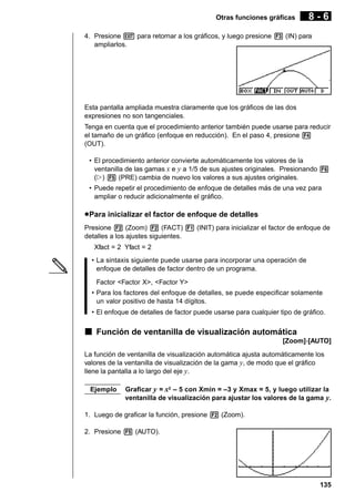 Otras funciones gráficas

8-6

4. Presione J para retornar a los gráficos, y luego presione 3 (IN) para
ampliarlos.

Esta pantalla ampliada muestra claramente que los gráficos de las dos
expresiones no son tangenciales.
Tenga en cuenta que el procedimiento anterior también puede usarse para reducir
el tamaño de un gráfico (enfoque en reducción). En el paso 4, presione 4
(OUT).
• El procedimiento anterior convierte automáticamente los valores de la
ventanilla de las gamas x e y a 1/5 de sus ajustes originales. Presionando 6
(g) 5 (PRE) cambia de nuevo los valores a sus ajustes originales.
• Puede repetir el procedimiento de enfoque de detalles más de una vez para
ampliar o reducir adicionalmente el gráfico.

u Para inicializar el factor de enfoque de detalles
Presione 2 (Zoom) 2 (FACT) 1 (INIT) para inicializar el factor de enfoque de
detalles a los ajustes siguientes.
Xfact = 2 Yfact = 2
• La sintaxis siguiente puede usarse para incorporar una operación de
enfoque de detalles de factor dentro de un programa.
Factor <Factor X>, <Factor Y>
• Para los factores del enfoque de detalles, se puede especificar solamente
un valor positivo de hasta 14 dígitos.
• El enfoque de detalles de factor puede usarse para cualquier tipo de gráfico.

k Función de ventanilla de visualización automática
[Zoom]-[AUTO]
La función de ventanilla de visualización automática ajusta automáticamente los
valores de la ventanilla de visualización de la gama y, de modo que el gráfico
llene la pantalla a lo largo del eje y.
Ejemplo

Graficar y = x2 – 5 con Xmin = –3 y Xmax = 5, y luego utilizar la
ventanilla de visualización para ajustar los valores de la gama y.

1. Luego de graficar la función, presione 2 (Zoom).
2. Presione 5 (AUTO).

135

 