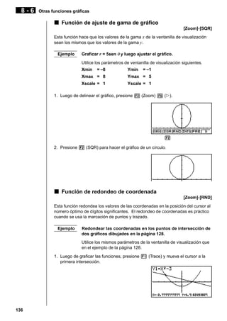8-6

Otras funciones gráficas

k Función de ajuste de gama de gráfico
[Zoom]-[SQR]
Esta función hace que los valores de la gama x de la ventanilla de visualización
sean los mismos que los valores de la gama y.
Ejemplo

Graficar r = 5sen θ y luego ajustar el gráfico.
Utilice los parámetros de ventanilla de visualización siguientes.
Xmin

= –8

Ymin

= –1

Xmax = 8

Ymax = 5

Xscale = 1

Yscale = 1

1. Luego de delinear el gráfico, presione 2 (Zoom) 6 (g).

1 2 3 4 5 6
2. Presione 2 (SQR) para hacer el gráfico de un círculo.

k Función de redondeo de coordenada
[Zoom]-[RND]
Esta función redondea los valores de las coordenadas en la posición del cursor al
número óptimo de dígitos significantes. El redondeo de coordenadas es práctico
cuando se usa la marcación de puntos y trazado.
Ejemplo

Redondear las coordenadas en los puntos de intersección de
dos gráficos dibujados en la página 128.
Utilice los mismos parámetros de la ventanilla de visualización que
en el ejemplo de la página 128.

1. Luego de graficar las funciones, presione 1 (Trace) y mueva el cursor a la
primera intersección.

136

 