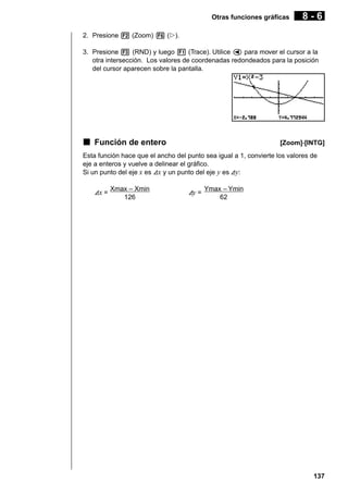 Otras funciones gráficas

8-6

2. Presione 2 (Zoom) 6 (g).
3. Presione 3 (RND) y luego 1 (Trace). Utilice d para mover el cursor a la
otra intersección. Los valores de coordenadas redondeados para la posición
del cursor aparecen sobre la pantalla.

k Función de entero

[Zoom]-[INTG]

Esta función hace que el ancho del punto sea igual a 1, convierte los valores de
eje a enteros y vuelve a delinear el gráfico.
Si un punto del eje x es Ax y un punto del eje y es Ay:
Ax =

Xmax – Xmin
126

Ay =

Ymax – Ymin
62

137

 