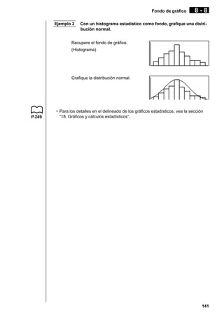 Fondo de gráfico
Ejemplo 2

8-8

Con un histograma estadístico como fondo, grafique una distribución normal.

Recupere el fondo de gráfico.
(Histograma)

Grafique la distribución normal.

P.249

• Para los detalles en el delineado de los gráficos estadísticos, vea la sección
“18. Gráficos y cálculos estadísticos”.

141

 