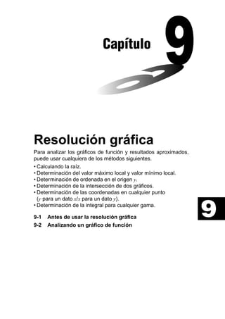 Capítulo

Resolución gráfica
Para analizar los gráficos de función y resultados aproximados,
puede usar cualquiera de los métodos siguientes.
• Calculando la raíz.
• Determinación del valor máximo local y valor mínimo local.
• Determinación de ordenada en el origen y.
• Determinación de la intersección de dos gráficos.
• Determinación de las coordenadas en cualquier punto
(y para un dato x/x para un dato y).
• Determinación de la integral para cualquier gama.
9-1
9-2

Antes de usar la resolución gráfica
Analizando un gráfico de función

9

 