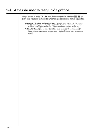 9-1 Antes de usar la resolución gráfica
Luego de usar el modo GRAPH para delinear el gráfico, presione ! 5 (GSolv) para visualizar un menú de funciones que contiene los ítemes siguientes.
• {ROOT}/{MAX}/{MIN}/{Y-ICPT}/{ISCT} ... {raíz}/{valor máximo local}/{valor
mínimo local}/{interceptación y}/{intersecciones de dos gráficos}
• {Y-CAL}/{X-CAL}/{∫dx} ... {coordenada y para una coordenada x dada}/
{coordenada x para una coordenada y dada}/{integral para una gama
dada}

144

 