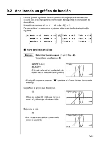 9-2 Analizando un gráfico de función
Los dos gráficos siguientes se usan para todos los ejemplos de esta sección,
excepto para el ejemplo para la determinación de los puntos de intersección de
dos gráficos.
Ubicación de memoria Y1 = x + 1

Y2 = x(x + 2)(x – 2)

Para especificar los parámetros siguientes utilice la ventanilla de visualización
siguiente.
(A) Xmin

= –5

Ymin

= –5

(B) Xmin

= –6.3

Ymin

= –3.1

Xmax =

5

Ymax =

5

Xmax =

6.3

Ymax =

3.1

Xscale =

1

Yscale =

1

Xscale =

1

Yscale =

1

k Para determinar raíces
Ejemplo

Determinar las raíces para y = x(x + 2)(x – 2).
Ventanilla de visualización: (B)

!5(G-Solv)
1(ROOT)
(Esto coloca la unidad en el estado de
espera para la selección de un gráfico.)

• En el gráfico aparece un cursor “ k ” que tiene el número de área de memoria
más bajo.
Especifique el gráfico que desea usar.
c
• Utilice las teclas f y c para mover el
cursor al gráfico cuya raíz desea hallar.

Determine la raíz.
w
• Las raíces se encuentran comenzando
desde la izquierda.

145

 