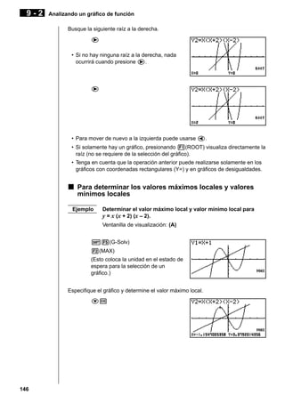 9-2

Analizando un gráfico de función
Busque la siguiente raíz a la derecha.
e
• Si no hay ninguna raíz a la derecha, nada
ocurrirá cuando presione e.

e

• Para mover de nuevo a la izquierda puede usarse d.
• Si solamente hay un gráfico, presionando 1(ROOT) visualiza directamente la
raíz (no se requiere de la selección del gráfico).
• Tenga en cuenta que la operación anterior puede realizarse solamente en los
gráficos con coordenadas rectangulares (Y=) y en gráficos de desigualdades.

k Para determinar los valores máximos locales y valores
mínimos locales
Ejemplo

Determinar el valor máximo local y valor mínimo local para
y = x (x + 2) (x – 2).
Ventanilla de visualización: (A)

!5(G-Solv)
2(MAX)
(Esto coloca la unidad en el estado de
espera para la selección de un
gráfico.)
Especifique el gráfico y determine el valor máximo local.
cw

146

 
