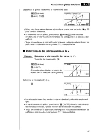 Analizando un gráfico de función

9-2

Especifique el gráfico y determine el valor mínimo local.
!5(G-Solv)
3(MIN) cw

• Si hay más de un valor máximo o mínimo local, puede usar las teclas d y e
para cambiar entre ellos.
• Si solamente hay un gráfico, presionando 2(MAX)/3(MIN) visualiza
directamente el valor máximo/mínimo local (no se requiere de la selección del
gráfico).
• Tenga en cuenta que la operación anterior puede realizarse solamente con los
gráficos de coordenadas rectangulares (Y=) y desigualdades.

k Determinando las interceptaciones de y
Ejemplo

Determinar la interceptación de y para y = x + 1.
Ventanilla de visualización: (B)

!5(G-Solv)
4(Y-ICPT)
(Esto coloca la unidad en el estado de
espera para la selección de un gráfico.)

Determina la interceptación de y.
w

• Las interceptaciones de y son los puntos en donde el gráfico intersecciona al
eje y.
• Si hay solamente un gráfico, presionando 4 (Y-ICPT) visualiza directamente
las interceptaciones de y (no se requiere de la selección del gráfico).
• Tenga en cuenta que la operación anterior puede realizarse solamente con los
gráficos de coordenadas rectangulares (Y=) y desigualdades.

147

 