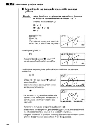 9-2

Analizando un gráfico de función

k Determinando los puntos de intersección para dos
gráficos
Ejemplo

Luego de delinear los siguientes tres gráficos, determine
los puntos de intersección para los gráficos Y1 y Y3.
Ventanilla de visualización: (A)
Y1 = x + 1
Y2 = x (x + 2) (x – 2)
Y3 = x2

!5(G-Solv)
5(ISCT)
(Esto coloca la unidad en el estado de
espera para la selección de un gráfico.)

Especifique el gráfico Y1.
w
• Presionando w cambia “k” en un “x ”
para la especificación del primer gráfico.

Especifique el segundo gráfico (gráfico Y3) para determinar los puntos de
intersección.
cw
• Utilice f y c para mover “k” sobre el
segundo gráfico.
• Las intersecciones se encuentran comenzando desde la izquierda.
e
• Se encuentra la siguiente intersección a la
derecha. Si no hay ninguna intersección a la
derecha, nada ocurrirá al realizarse esta
operación.
• Para mover de nuevo a la izquierda puede usarse d.
• Si solamente hay dos gráficos, presionando 5 (ISCT) visualiza directamente
las intersecciones (no se requiere de la selección del gráfico).
• Tenga en cuenta que la operación anterior puede realizarse solamente con los
gráficos de coordenadas rectangulares (Y=) y desigualdades.

148

 