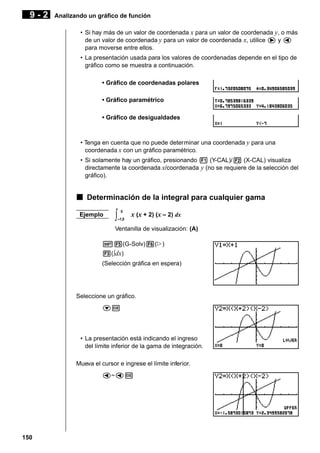 9-2

Analizando un gráfico de función
• Si hay más de un valor de coordenada x para un valor de coordenada y, o más
de un valor de coordenada y para un valor de coordenada x, utilice e y d
para moverse entre ellos.
• La presentación usada para los valores de coordenadas depende en el tipo de
gráfico como se muestra a continuación.
• Gráfico de coordenadas polares
• Gráfico paramétrico
• Gráfico de desigualdades

• Tenga en cuenta que no puede determinar una coordenada y para una
coordenada x con un gráfico paramétrico.
• Si solamente hay un gráfico, presionando 1 (Y-CAL)/2 (X-CAL) visualiza
directamente la coordenada x/coordenada y (no se requiere de la selección del
gráfico).

k Determinación de la integral para cualquier gama
Ejemplo

∫

0
–1,5

x (x + 2) (x – 2) dx

Ventanilla de visualización: (A)
!5(G-Solv)6(g)
3(∫dx)
(Selección gráfica en espera)

Seleccione un gráfico.
cw

• La presentación está indicando el ingreso
del límite inferior de la gama de integración.
Mueva el cursor e ingrese el límite inferior.
d~dw

150

 