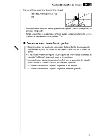 Analizando un gráfico de función

9-2

Ingrese el límite superior y determine la integral.
e~e(Límite superior; x = 0)
w

• El límite inferior debe ser menor que el límite superior cuando se especifica la
gama de integración.
• Tenga en cuenta que la operación anterior puede realizarse solamente con los
gráficos de coordenadas rectangulares (Y=).

k Precauciones en la resolución gráfica
• Dependiendo en los ajustes de parámetros de la ventanilla de visualización,
puede haber algunos errores en las soluciones producidas por la resolución
gráfica.
• Si no puede obtenerse ninguna solución para las operaciones anteriores, el
mensaje “Not Found” aparecerá sobre la presentación.
• Las condiciones siguientes pueden interferir con la precisión del cálculo y
ocasionar que la obtención de una solución sea imposible.
— Cuando la solución es un punto tangencial al eje de las x.
— Cuando la solución es un punto tangencial entre dos gráficos.

151

 