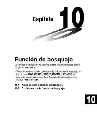 Capítulo

Función de bosquejo
La función de bosquejo le permite trazar líneas y gráficos sobre
un gráfico existente.
• Tenga en cuenta que la operación de la función de bosquejo en
los modos STAT, GRAPH, TABLE, RECUR y CONICS es
diferente que la operación de la función de bosquejo en los
modos RUN y PRGM.
10-1 Antes de usar la función de bosquejo
10-2 Graficando con la función de bosquejo

10

 