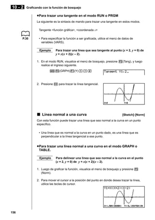 10 - 2

Graficando con la función de bosquejo

u Para trazar una tangente en el modo RUN o PRGM
La siguiente es la sintaxis de mando para trazar una tangente en estos modos.
Tangente <función gráfica>, <coordenada x>
P.30

• Para especificar la función a ser graficada, utilice el menú de datos de
variables (VARS).
Ejemplo

Para trazar una línea que sea tangente al punto (x = 2, y = 0) de
y = x( x + 2)(x – 2).

1. En el modo RUN, visualice el menú de bosquejo, presione 2(Tang), y luego
realice el ingreso siguiente.
J4(GRPH)1(Y)b,c

2. Presione w para trazar la línea tangencial.

k Línea normal a una curva

[Sketch]-[Norm]

Con esta función puede trazar una línea que sea normal a la curva en un punto
específico.
• Una línea que es normal a la curva en un punto dado, es una línea que es
perpendicular a la línea tangencial a ese punto.

u Para trazar una línea normal a una curva en el modo GRAPH o
TABLE.
Ejemplo

Para delinear una línea que sea normal a la curva en el punto
(x = 2, y = 0) de y = x(x + 2)(x – 2).

1. Luego de graficar la función, visualice el menú de bosquejo y presione 3
(Norm).
2. Para mover el cursor a la posición del punto en donde desea trazar la línea,
utilice las teclas de cursor.

156

 
