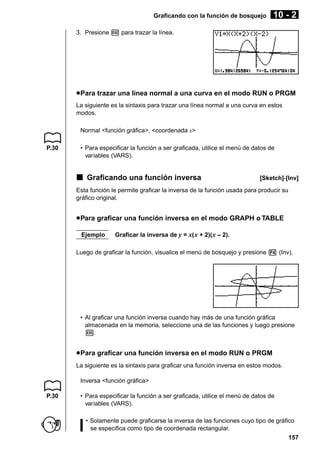 Graficando con la función de bosquejo

10 - 2

3. Presione w para trazar la línea.

u Para trazar una línea normal a una curva en el modo RUN o PRGM
La siguiente es la sintaxis para trazar una línea normal a una curva en estos
modos.
Normal <función gráfica>, <coordenada x>
P.30

• Para especificar la función a ser graficada, utilice el menú de datos de
variables (VARS).

k Graficando una función inversa

[Sketch]-[Inv]

Esta función le permite graficar la inversa de la función usada para producir su
gráfico original.

u Para graficar una función inversa en el modo GRAPH o TABLE
Ejemplo

Graficar la inversa de y = x( x + 2)(x – 2).

Luego de graficar la función, visualice el menú de bosquejo y presione 4 (Inv).

• Al graficar una función inversa cuando hay más de una función gráfica
almacenada en la memoria, seleccione una de las funciones y luego presione
w.

u Para graficar una función inversa en el modo RUN o PRGM
La siguiente es la sintaxis para graficar una función inversa en estos modos.
Inversa <función gráfica>
P.30

• Para especificar la función a ser graficada, utilice el menú de datos de
variables (VARS).
• Solamente puede graficarse la inversa de las funciones cuyo tipo de gráfico
se especifica como tipo de coordenada rectangular.
157

 