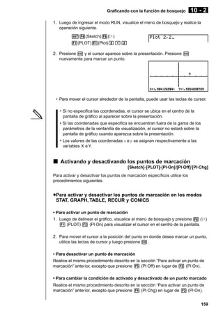 Graficando con la función de bosquejo

10 - 2

1. Luego de ingresar el modo RUN, visualice el menú de bosquejo y realice la
operación siguiente.
!4(Sketch)6(g)
1(PLOT)1(Plot)c,c
2. Presione w y el cursor aparece sobre la presentación. Presione w
nuevamente para marcar un punto.

• Para mover el cursor alrededor de la pantalla, puede usar las teclas de cursor.
• Si no especifica las coordenadas, el cursor se ubica en el centro de la
pantalla de gráfico al aparecer sobre la presentación.
• Si las coordenadas que especifica se encuentran fuera de la gama de los
parámetros de la ventanilla de visualización, el cursor no estará sobre la
pantalla de gráfico cuando aparezca sobre la presentación.
• Los valores de las coordenadas x e y se asignan respectivamente a las
variables X e Y.

k Activando y desactivando los puntos de marcación
[Sketch]-[PLOT]-[Pl·On]/[Pl·Off]/[Pl·Chg]
Para activar y desactivar los puntos de marcación específicos utilice los
procedimientos siguientes.

u Para activar y desactivar los puntos de marcación en los modos
STAT, GRAPH, TABLE, RECUR y CONICS
• Para activar un punto de marcación
1. Luego de delinear el gráfico, visualice el menú de bosquejo y presione 6 (g)
1 (PLOT) 2 (Pl·On) para visualizar el cursor en el centro de la pantalla.
2. Para mover el cursor a la posición del punto en donde desea marcar un punto,
utilice las teclas de cursor y luego presione w.
• Para desactivar un punto de marcación
Realice el mismo procedimiento descrito en la sección “Para activar un punto de
marcación” anterior, excepto que presione 3 (Pl·Off) en lugar de 2 (Pl·On).
• Para cambiar la condición de activado y desactivado de un punto marcado
Realice el mismo procedimiento descrito en la sección “Para activar un punto de
marcación” anterior, excepto que presione 4 (Pl·Chg) en lugar de 2 (Pl·On).
159

 