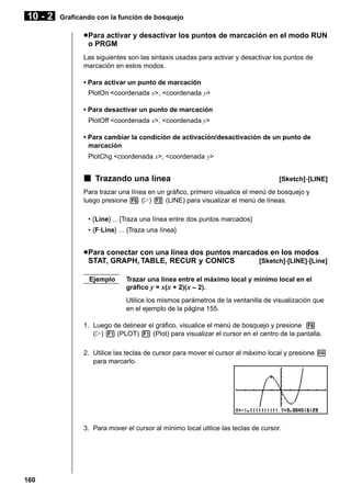 10 - 2

Graficando con la función de bosquejo

u Para activar y desactivar los puntos de marcación en el modo RUN
o PRGM
Las siguientes son las sintaxis usadas para activar y desactivar los puntos de
marcación en estos modos.
• Para activar un punto de marcación
PlotOn <coordenada x>, <coordenada y>
• Para desactivar un punto de marcación
PlotOff <coordenada x>, <coordenada y>
• Para cambiar la condición de activación/desactivación de un punto de
marcación
PlotChg <coordenada x>, <coordenada y>

k Trazando una línea

[Sketch]-[LINE]

Para trazar una línea en un gráfico, primero visualice el menú de bosquejo y
luego presione 6 (g) 2 (LINE) para visualizar el menú de líneas.
• {Line} ... {Traza una línea entre dos puntos marcados}
• {F·Line} ... {Traza una línea}

u Para conectar con una línea dos puntos marcados en los modos
STAT, GRAPH, TABLE, RECUR y CONICS
[Sketch]-[LINE]-[Line]
Ejemplo

Trazar una línea entre el máximo local y mínimo local en el
gráfico y = x(x + 2)(x – 2).
Utilice los mismos parámetros de la ventanilla de visualización que
en el ejemplo de la página 155.

1. Luego de delinear el gráfico, visualice el menú de bosquejo y presione 6
(g) 1 (PLOT) 1 (Plot) para visualizar el cursor en el centro de la pantalla.
2. Utilice las teclas de cursor para mover el cursor al máximo local y presione w
para marcarlo.

3. Para mover el cursor al mínimo local utilice las teclas de cursor.

160

 