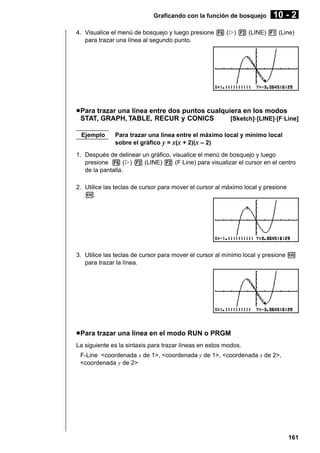 Graficando con la función de bosquejo

10 - 2

4. Visualice el menú de bosquejo y luego presione 6 (g) 2 (LINE) 1 (Line)
para trazar una línea al segundo punto.

u Para trazar una línea entre dos puntos cualquiera en los modos
STAT, GRAPH, TABLE, RECUR y CONICS
[Sketch]-[LINE]-[F·Line]
Ejemplo

Para trazar una línea entre el máximo local y mínimo local
sobre el gráfico y = x(x + 2)(x – 2)

1. Después de delinear un gráfico, visualice el menú de bosquejo y luego
presione 6 (g) 2 (LINE) 2 (F·Line) para visualizar el cursor en el centro
de la pantalla.
2. Utilice las teclas de cursor para mover el cursor al máximo local y presione
w.

3. Utilice las teclas de cursor para mover el cursor al mínimo local y presione w
para trazar la línea.

u Para trazar una línea en el modo RUN o PRGM
La siguiente es la sintaxis para trazar líneas en estos modos.
F-Line <coordenada x de 1>, <coordenada y de 1>, <coordenada x de 2>,
<coordenada y de 2>

161

 