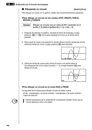 10 - 2

Graficando con la función de bosquejo

k Dibujando un círculo

[Sketch]-[Crcl]

Para dibujar un círculo en un gráfico, puede usar los procedimientos siguientes.

u Para dibujar un círculo en los modos STAT, GRAPH, TABLE,
RECUR y CONICS
Ejemplo

Dibujar un círculo con un radio de R=1 centrado en el
punto (1, 0) sobre el gráfico de y = x(x + 2)(x – 2).

1. Después de delinear un gráfico, visualice el menú de bosquejo y luego
presione 6 (g) 3 (Crcl) para visualizar el cursor en el centro de la
pantalla.
2. Para mover el cursor a la posición en donde desea el punto central del círculo,
utilice las teclas de cursor y luego presione w para marcarlo.

3. Utilice las teclas de cursor para mover el cursor a un punto sobre la
circunferencia del círculo (aquí al punto x = 0) y luego presione w para
dibujar el círculo.

u Para dibujar un círculo en el modo RUN o PRGM
La siguiente es la sintaxis para dibujar círculos en estos modos.
Circle <coordenada x de punto central>, <coordenada y de punto central>,
<valor de radio R>
• Ciertos parámetros de la ventanilla de visualización pueden hacer que un
círculo aparezca como una elipse.

162

 