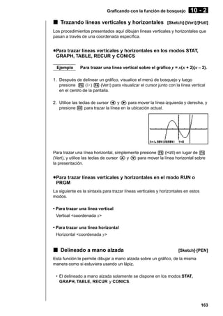Graficando con la función de bosquejo

k Trazando líneas verticales y horizontales

10 - 2

[Sketch]-[Vert]/[Hztl]

Los procedimientos presentados aquí dibujan líneas verticales y horizontales que
pasan a través de una coordenada específica.

u Para trazar líneas verticales y horizontales en los modos STAT,
GRAPH, TABLE, RECUR y CONICS
Ejemplo

Para trazar una línea vertical sobre el gráfico y = x( x + 2)(x – 2).

1. Después de delinear un gráfico, visualice el menú de bosquejo y luego
presione 6 (g) 4 (Vert) para visualizar el cursor junto con la línea vertical
en el centro de la pantalla.
2. Utilice las teclas de cursor d y e para mover la línea izquierda y derecha, y
presione w para trazar la línea en la ubicación actual.

Para trazar una línea horizontal, simplemente presione 5 (Hztl) en lugar de 4
(Vert), y utilice las teclas de cursor f y c para mover la línea horizontal sobre
la presentación.

u Para trazar líneas verticales y horizontales en el modo RUN o
PRGM
La siguiente es la sintaxis para trazar líneas verticales y horizontales en estos
modos.
• Para trazar una línea vertical
Vertical <coordenada x>
• Para trazar una línea horizontal
Horizontal <coordenada y>

k Delineado a mano alzada

[Sketch]-[PEN]

Esta función le permite dibujar a mano alzada sobre un gráfico, de la misma
manera como si estuviera usando un lápiz.
• El delineado a mano alzada solamente se dispone en los modos STAT,
GRAPH, TABLE, RECUR y CONICS.

163

 