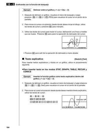 10 - 2

Graficando con la función de bosquejo
Ejemplo

Delinear sobre el gráfico y = x( x + 2)(x – 2).

1. Después de delinear un gráfico, visualice el menú de bosquejo y luego
presione 6 (g) 6 (g) 1 (PEN) para visualizar el cursor en el centro de la
pantalla.
2. Para mover el cursor a la posición desde donde desea iniciar el dibujo, utilice
las teclas de cursor y presione w para marcarlo.
3. Utilice las teclas de cursor para mover el cursor, delineando una línea a medida
que se mueve. Presione w para parar la operación de delineado del cursor.

• Presione A para salir de la operación de delineado a mano alzada.

k Texto explicativo

[Sketch]-[Text]

Para insertar textos explicativos y rótulos en un gráfico, utilice el procedimiento
siguiente.

u Para insertar texto en los modos STAT, GRAPH, TABLE, RECUR y
CONICS
Ejemplo

Insertar la función gráfica como texto explicativo dentro del
gráfico y = x(x + 2)(x – 2).

1. Después de delinear un gráfico, visualice el menú de bosquejo y luego presione
6 (g) 6 (g) 2 (Text) para visualizar el cursor en el centro de la pantalla.
2. Para mover el cursor a la posición desde donde desea insertar el texto explicativo,
utilice las teclas de cursor .
e ~ ef ~ f
aY!=v
(v+c)(v-c)

164

 