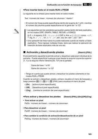 Graficando con la función de bosquejo

10 - 2

u Para insertar texto en el modo RUN o PRGM
La siguiente es la sintaxis para insertar texto en estos modes.
Text <número de línea>, <número de columna>, “<texto>”
• El número de líneas puede especificarse dentro de la gama de 1 a 63, mientras
el número de columna puede especificarse en la gama de 1 a 127.
• Los siguientes son los caracteres que pueden usarse dentro del texto explicativo
en los modos STAT, GRAPH, TABLE, RECUR, o CONICS.
A~Z, r, θ, espacio, 0~9, ., +, –, ×, ÷, (–), EXP, π, Ans, {, (, ), [, ], {, }, coma, →, x2 ,
^, log, In, , x , 10x, ex, 3 , x–1, sen, cos, tan, sen–1, cos–1, tan–1
• Una operación de línea nueva no puede realizarse cuando se inserta un texto
explicativo. Para ingresar múltiples líneas, tiene que realizar la operación de
inserción de texto explicativo más de una vez.

k Activando y desactivando pixeles

[Sketch]-[PIXL]

El procedimiento siguiente le permite activar y desactivar cada pixel individual de la
pantalla. Puede especificar cualquier pixel desde la esquina izquierda superior
(1, 1) a la esquina inferior derecha (63, 127) de la pantalla.
Gama de línea: 1 a 63
Gama de columna: 1 a 127
• Tenga en cuenta que puede activar y desactivar los pixeles solamente en los
modos RUN y PRGM.
Cuando se activan y desactivan pixeles, primero visualice el menú de bosquejo y
luego presione 6 (g) 6 (g) 3 (PIXL) para visualizar el menú de pixel.
• {On} ... {activa el pixel especificado}
• {Off} ... {desactiva el pixel especificado}
• {Chg} ... {cambia la condición del pixel especificado}

u Para activar y desactivar los pixeles

[Sketch]-[PIXL]-[On]/[Off]/[Chg]

• Para activar un pixel
PxlOn <número de líneas>, <número de columnas>
• Para desactivar un pixel
PxlOff <número de líneas>, <número de columnas>
• Para cambiar la condición de activación/desactivación de un pixel
PxlChg <número de líneas>, <número de columnas>

165

 