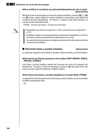 10 - 2

Graficando con la función de bosquejo

uPara verificar la condición de activación/desactivación de un pixel
[Sketch]-[Test]
Mientras el menú de bosquejo se encuentra sobre la pantalla, presione 6 (g) 6
(g) 4 (Test) y luego ingrese el mando mostrado a continuación para verificar la
condición del pixel especificado. Se retorna 1 cuando el pixel está activado, y 0
cuando el pixel está desactivado.
PxlTest <número de líneas>, <número de columnas>
• Especifique una línea en la gama de 1 a 63 y una columna en la gama de 1
a 127.
• Intentando realizar una de las operaciones anteriores sin especificar un número
de líneas y columnas resultará en la generación de un error.
• Las operaciones de pixeles son válidas solamente dentro de la gama de líneas
y columnas permisibles.

k Borrando líneas y puntos trazados

[Sketch]-[Cls]

La operación siguiente borra desde la pantalla, todas las líneas y puntos trazados.

uPara borrar las líneas y puntos en los modos STAT, GRAPH, TABLE,
RECUR y CONICS
Las líneas y puntos trazados usando las funciones del menú de bosquejo son
temporarios. Visualice el menú de bosquejo y presione 1 (Cls) para borrar las
líneas y puntos, dejando solamente el gráfico original.

uPara borrar las líneas y puntos trazados en el modo RUN o PRGM
La siguiente es la sintaxis para borrar las líneas y puntos trazados, así como también
el gráfico propiamente dicho.
Cls

166

 