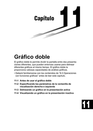 Capítulo

Gráfico doble
El gráfico doble le permite dividir la pantalla entre dos presentaciones diferentes, que pueden entonces usarse para delinear
diferentes gráficos al mismo tiempo. El gráfico doble le
proporciona valiosas capacidades de análisis gráficos.
• Deberá familiarizarse con los contenidos de “8-3 Operaciones
con funciones gráficas” antes de leer este capítulo.
11-1 Antes de usar el gráfico doble
11-2 Especificando los parámetros de la ventanilla de
visualización derecha e izquierda
11-3 Delineando un gráfico en la presentación activa
11-4 Visualizando un gráfico en la presentación inactiva

11

 