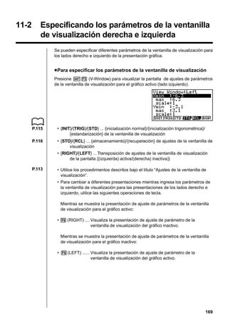 Before Using Dual Graph

11-2

11 - 1

Especificando los parámetros de la ventanilla
de visualización derecha e izquierda
Se pueden especificar diferentes parámetros de la ventanilla de visualización para
los lados derecho e izquierdo de la presentación gráfica.

u Para especificar los parámetros de la ventanilla de visualización
Presione !3 (V-Window) para visualizar la pantalla de ajustes de parámetros
de la ventanilla de visualización para el gráfico activo (lado izquierdo).

P.115

• {INIT}/{TRIG}/{STD} ... {inicialización normal}/{inicialización trigonométrica}/
{estandarización} de la ventanilla de visualización

P.116

• {STO}/{RCL} ... {almacenamiento}/{recuperación} de ajustes de la ventanilla de
visualización
• {RIGHT}/{LEFT} ... Transposición de ajustes de la ventanilla de visualización
de la pantalla {(izquierda) activa/(derecha) inactiva)}

P.113

• Utilice los procedimientos descritos bajo el título “Ajustes de la ventanilla de
visualización”.
• Para cambiar a diferentes presentaciones mientras ingresa los parámetros de
la ventanilla de visualización para las presentaciones de los lados derecho e
izquierdo, utilice las siguientes operaciones de tecla.
Mientras se muestra la presentación de ajuste de parámetros de la ventanilla
de visualización para el gráfico activo:
• 6 (RIGHT) .... Visualiza la presentación de ajuste de parámetro de la
ventanilla de visualización del gráfico inactivo.
Mientras se muestra la presentación de ajuste de parámetros de la ventanilla
de visualización para el gráfico inactivo:
• 6 (LEFT) ...... Visualiza la presentación de ajuste de parámetro de la
ventanilla de visualización del gráfico activo.

169

 