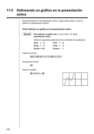 11-3

Delineando un gráfico en la presentación
activa
Se puede delinear en la presentación activa. Luego puede copiar o mover el
gráfico a la presentación inactiva.

u Para delinear un gráfico en la presentación activa
Ejemplo

Para delinear el gráfico de y = x (x + 1) (x – 1) en la
presentación activa
Utilice los siguientes parámetros de la ventanilla de visualización.
Xmin

= –2

Xmax =

Ymin

= –2

2

Ymax =

2

Xscale = 0.5

Yscale =

1

Ingrese la función.
v(v+b)(v-b)
Almacene la función.
w
Delinee el gráfico.
6 (DRAW) o w

170

 
