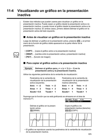 11-4

Visualizando un gráfico en la presentación
inactiva
Existen dos métodos que pueden usarse para visualizar un gráfico en la
presentación inactiva. Puede copiar un gráfico desde la presentación activa a la
presentación inactiva, o puede mover el gráfico desde la presentación activa a la
presentación inactiva. En ambos casos, primero deberá delinear el gráfico en la
presentación activa del lado izquierdo.

k Antes de visualizar un gráfico en la presentación inactiva
Luego de delinear un gráfico en la presentación activa, presione K, y el primer
menú de la función de gráfico doble aparecerá en la parte inferior de la
presentación.
• {COPY} ... {copia el gráfico activo a la presentación inactiva}
• {SWAP} ... {cambia entre la presentación activa y presentación inactiva}
P.139

• {PICT} ... {función de imagen}

k Para copiar el gráfico activo a la presentación inactiva
Ejemplo

Delinear el gráfico para y = x ( x + 1) ( x – 1) en la
presentación activa y la presentación inactiva.

Utilice los siguientes parámetros de la ventanilla de visualización:
Parámetros de la ventanilla de
visualización de la presentación
activa (izquierda).
Xmin

= –2

Parámetros de la ventanilla de
visualización de la presentación
inactiva (derecha).

Ymin = –2

Xmin = –4

Ymin = –3

2

Ymax = 2

Xmax =

4

Ymax = 3

Xscale = 0.5

Yscale = 1

Xscale =

1

Yscale = 1

Xmax =

Suponga que la función que se está graficando se almacena en el área de
memoria Y1.

Delinee el gráfico en la presentación activa.
6(DRAW)

Copie el gráfico a la
presentación inactiva (derecha).
K1(COPY)

• El gráfico se reproduce usando los parámetros de la ventanilla de visualización
de la presentación inactiva.
171

 
