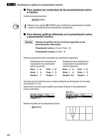 11 - 4

Visualizando un gráfico en la presentación inactiva

k Para cambiar los contenidos de las presentaciones activa
e inactiva
Cambie las presentaciones.
K2(SWAP)
• Observe que usando 2 (SWAP) para cambiar las presentaciones también
cambia sus parámetros de ventanilla de visualización.

k Para delinear gráficos diferentes en la presentación activa
y presentación inactiva
Ejemplo

Delinear los gráficos de las funciones siguientes en las
presentaciones observadas:
Presentación activa: y = x (x + 1) (x – 1)
Presentación inactiva: y = 2x2 – 3

Utilice los parámetros de la ventanilla de visualización siguientes.
Parámetros de la ventanilla de
visualización de presentación
activa (izquierda).
Xmin

= –4

Parámetros de la ventanilla de
visualización de presentación
inactiva (derecha).

Ymin = –5

Xmin = –2

Ymin = –2

Xmax =

4

Ymax = 5

Xmax =

2

Ymax = 2

Xscale =

1

Yscale = 1

Xscale = 0.5

Yscale = 1

Suponga que las funciones que se están graficando se almacenan en las áreas
de memoria Y1 e Y2.
Seleccione la función para el gráfico que desea finalizar en la presentación
inactiva (derecha).
1(SEL)

Delinee el gráfico en la presentación activa.
6(DRAW)

172

 