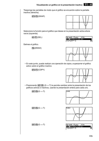 Visualizando un gráfico en la presentación inactiva

11 - 4

Trasponga las pantallas de modo que el gráfico se encuentre sobre la pantalla
inactiva (derecha).
K2(SWAP)

Seleccione la función para el gráfico que desea en la presentación activa ahora
vacía (izquierda).
A1(SEL)

Delinee el gráfico.
6(DRAW)

• En este punto, puede realizar una operación de copia y superponer el gráfico
activo sobre el gráfico inactivo.
K1(COPY)

• Presionando !6 (G ↔ T) le permite cambiar entre la presentación de los
gráficos activos e inactivos, usando la presentación entera para cada uno.
!6(G ↔ T)

!6(G ↔ T)

!6(G ↔ T)

173

 