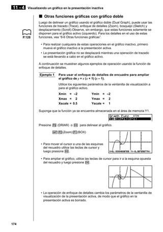 11 - 4

Visualizando un gráfico en la presentación inactiva

k Otras funciones gráficas con gráfico doble

P.128

Luego de delinear un gráfico usando el gráfico doble (Dual Graph), puede usar las
funciones de trazado (Trace), enfoque de detalles (Zoom), bosquejo (Sketch) y
desplazamiento (Scroll).Observe, sin embargo, que estas funciones solamente se
disponen para el gráfico activo (izquierdo). Para los detalles en el uso de estas
funciones, vea “8-6 Otras funciones gráficas”.
• Para realizar cualquiera de estas operaciones en el gráfico inactivo, primero
mueva el gráfico inactivo a la presentación activa.
• La presentación gráfica no se desplazará mientras una operación de trazado
se está llevando a cabo en el gráfico activo.
A continuación se muestran algunos ejemplos de operación usando la función de
enfoque de detalles.
Ejemplo 1

Para usar el enfoque de detalles de encuadre para ampliar
el gráfico de y = x (x + 1) (x – 1).
Utilice los siguientes parámetros de la ventanilla de visualización a
para el gráfico activo.
Xmin

= –2

Xmax = 2
Xscale = 0.5

Ymin

= –2

Ymax =
Yscale =

2
1

Suponga que la función ya se encuentra almacenada en el área de memoria Y1.

Presione 6 (DRAW) o w para delinear el gráfico.
!2(Zoom)1(BOX)

• Para mover el cursor a una de las esquinas
del recuadro utilice las teclas de cursor y
luego presione w.
• Para ampliar el gráfico, utilice las teclas de cursor para ir a la esquina opuesta
del recuadro y luego presione w.

• La operación de enfoque de detalles cambia los parámetros de la ventanilla de
visualización de la presentación activa, de modo que el gráfico en la
presentación activa es borrado.

174

 