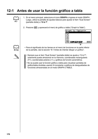 12-1 Antes de usar la función gráfico a tabla
P.7

1. En el menú principal, seleccione el icono GRAPH e ingrese el modo GRAPH.
Luego, utilice la pantalla de ajustes básicos para ajustar el ítem “Dual Screen”
(pantalla doble) a “G to T”.
2. Presione J y aparecerá el menú de gráfico a tabla (“Graph to Table”).

P.112

• Para el significado de los ítemes en el menú de funciones en la parte inferior
de la pantalla, vea la sección “8-1 Antes de intentar dibujar un gráfico”.
• Siempre que el ítem “Dual Screen” (pantalla doble) se ajusta a “G to T”,
solamente puede almacenar en la memoria, coordenadas rectangulares
(Y=), coordenadas polares (r=), y gráficos de función paramétrica.
• No se puede usar la función gráfico a tabla para visualizar pantallas de
gráfico/tabla divididas usando X=constante o gráficos de desigualdades de
funciones almacenadas en el modo GRAPH o TABLE.

176

 
