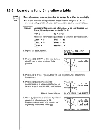 12-2 Usando la función gráfico a tabla
u Para almacenar las coordenadas de cursor de gráfico en una tabla
P.5

• Si el ítem derivativo en la pantalla de ajustes básicos se ajusta a “On”, la
derivativa en la posición del cursor de trazo también se almacena en la tabla.
Ejemplo

Almacenar los puntos de intersección y las coordenadas para
los gráficos siguientes en donde X = 0 :
Y1 = x2 – 3

Y2 = –x + 2

Utilice los parámetros siguientes de la ventanilla de visualización.
Xmin

= –5

Ymin

= –10

Xmax = 5

Ymax = 10

Xscale = 1

Yscale =

2

1. Ingrese las dos funciones.

2. Presione 6 (DRAW) (o w) para delinear
el gráfico en la mitad izquierda de la
pantalla.

3. Presione 1 (Trace) y luego utilice d para mover el cursor a la primera
intersección.
4. Presione w para almacenar las
coordenadas de la ubicación del cursor en
la tabla sobre el lado derecho de la pantalla.

Valor de coordenada x / y

5. Utilice e para mover el cursor al punto en
donde X=0 y luego presione w.
Luego, mueva el cursor a la intersección
siguiente y presione de nuevo w.

177

 