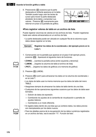 12 - 2

Usando la función gráfico a tabla
6. Presionando A ocasiona que la parte
destacada en brillante aparezca en la tabla.
También puede luego usar las teclas de
cursor para mover la parte destacada
alrededor de la tabla y comprobar sus
valores. Presione A nuevamente para
retornar el cursor a la pantalla de gráfico.

uPara registrar valores de tabla en un archivo de lista
Puede registrar columnas de valores en los archivos de lista. Pueden registrarse
hasta seis valores almacenados en un archivo de lista.
• La parte destacada puede ser ubicada en cualquier fila de la columna cuyos
datos desea registrar en la lista.
Ejemplo

Registrar los datos de la coordenada x del ejemplo previo en la
Lista 1.

1. Comenzando con la pantalla que aparece en el paso 6 del ejemplo previo,
presione K. Aparecerá el siguiente menú de funciones.
• {CHNG} ... {cambia la pantalla activa (entre izquierda y derecha)}
• {LMEM} ... {registra la columna de tabla al archivo de lista}
P.139

• {PICT} ... {registra los datos de gráficos a la memoria de gráfico}
2. Presione 2 (LMEM).
3. Presione 1 (List1) para almacenar los datos en la columna de coordenada x
en la Lista 1.
• Los datos de tabla usan la misma memoria que los datos de tabla del menú
TABLE.
• Asegúrese siempre de almacenar los datos de tabla dentro de una lista.
• Cualquiera de las operaciones siguientes ocasiona que los datos de tabla sean
borrados.
— Edición de datos de expresión.
— Cambiando los ajustes de la ventanilla de visualización o pantalla de
ajustes básicos.
— Cambiando a un modo diferente.
• Si registra datos dentro de una lista que ya contiene datos, los datos previos
son reemplazados por los datos nuevos.

P.229

178

• Para los detalles acerca de la recuperación de los datos numéricos registrados
en un archivo de lista, vea la sección “17. Función de lista”.

 