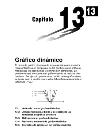 13
Capítulo

Gráfico dinámico
El modo de gráfico dinámico de esta calculadora le muestra
representaciones en tiempo real de los cambios en un gráfico a
medida que los coeficientes y términos son cambiados. Le
permite ver qué le sucede a un gráfico cuando se realizan tales
cambios. Por ejemplo, puede ver el cambio de un gráfico como
se ilustra aquí, a medida que el valor del coeficiente A cambia en
la fórmula y = Ax2.

13-1
13-2
13-3
13-4
13-5

Antes de usar el gráfico dinámico
Almacenamiento, edición y selección de las
funciones de gráfico dinámico
Delineando un gráfico dinámico
Usando la memoria de gráfico dinámico
Ejemplos de aplicación del gráfico dinámico

 
