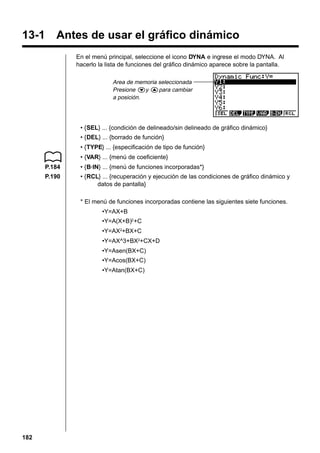 13-1 Antes de usar el gráfico dinámico
En el menú principal, seleccione el icono DYNA e ingrese el modo DYNA. Al
hacerlo la lista de funciones del gráfico dinámico aparece sobre la pantalla.
Area de memoria seleccionada
Presione cy fpara cambiar
a posición.

• {SEL} ... {condición de delineado/sin delineado de gráfico dinámico}
• {DEL} ... {borrado de función}
• {TYPE} ... {especificación de tipo de función}
• {VAR} ... {menú de coeficiente}
P.184

• {B·IN} ... {menú de funciones incorporadas*}

P.190

• {RCL} ... {recuperación y ejecución de las condiciones de gráfico dinámico y
datos de pantalla}
* El menú de funciones incorporadas contiene las siguientes siete funciones.
•Y=AX+B
•Y=A(X+B)2 +C
•Y=AX2+BX+C
•Y=AX^3+BX2+CX+D
•Y=Asen(BX+C)
•Y=Acos(BX+C)
•Y=Atan(BX+C)

182

 